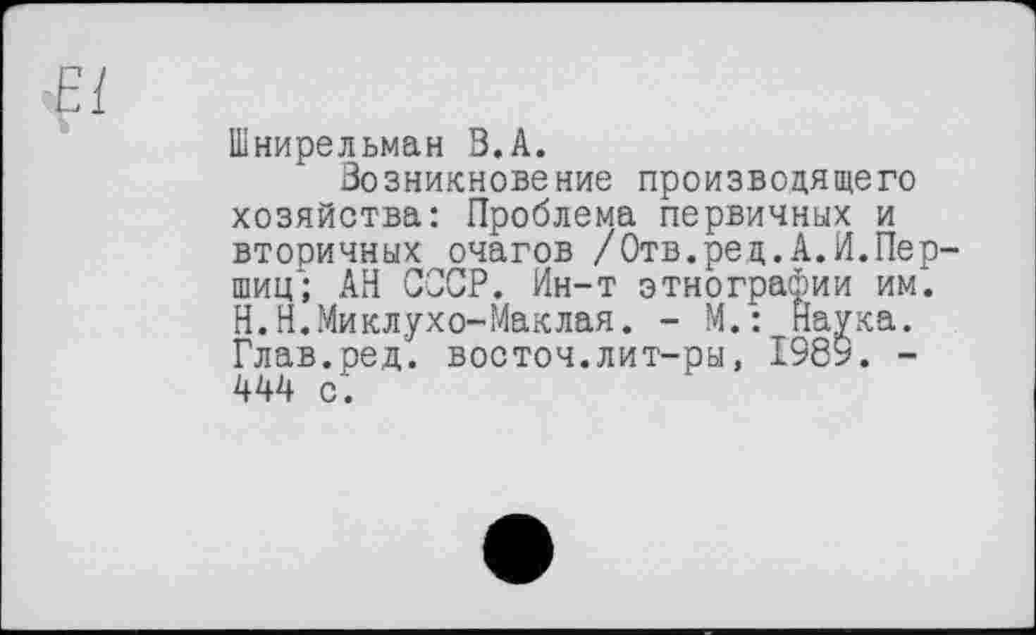 ﻿
Шнирельман В.А.
Возникновение производящего хозяйства: Проблема первичных и вторичных очагов /Отв.ред.А.И.Перший; АН СССР. Ин-т этнографии им. Н.Н.Миклухо-Маклая. - М.: Наука. Глав.ред. восточ.лит-ры, 1989. -444 с.